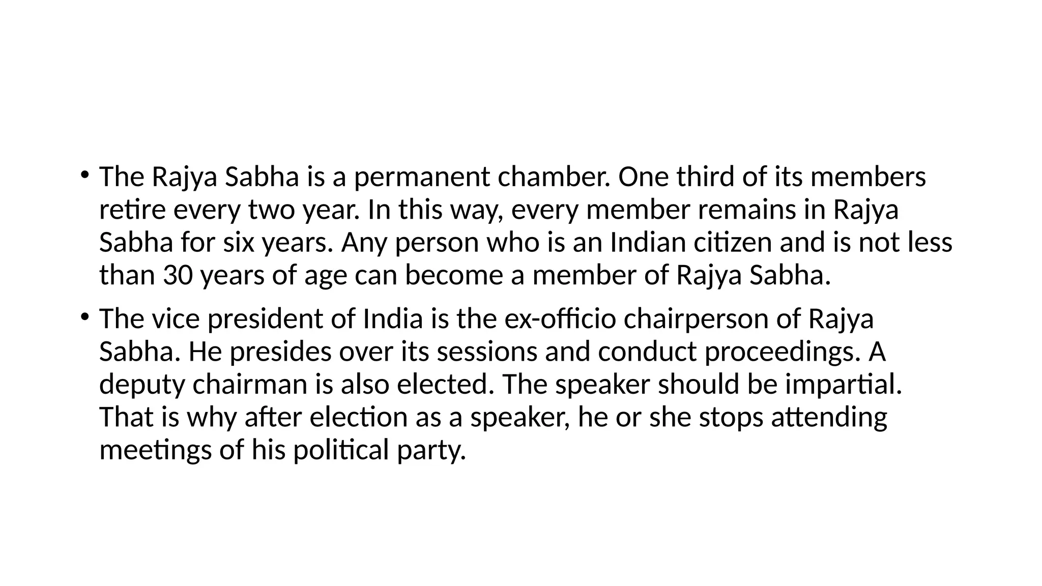 • The Rajya Sabha is a permanent chamber. One third of its members
retire every two year. In this way, every member remains in Rajya
Sabha for six years. Any person who is an Indian citizen and is not less
than 30 years of age can become a member of Rajya Sabha.
• The vice president of India is the ex-officio chairperson of Rajya
Sabha. He presides over its sessions and conduct proceedings. A
deputy chairman is also elected. The speaker should be impartial.
That is why after election as a speaker, he or she stops attending
meetings of his political party.
 