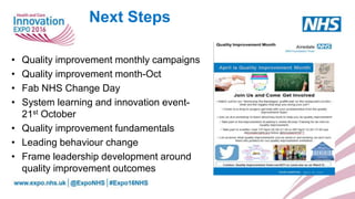 Next Steps
• Quality improvement monthly campaigns
• Quality improvement month-Oct
• Fab NHS Change Day
• System learning and innovation event-
21st October
• Quality improvement fundamentals
• Leading behaviour change
• Frame leadership development around
quality improvement outcomes
 