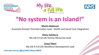 “No system is an Island!”
Martin Robinson
Associate Director (Transformation Lead - Health and Social Care Integration)
Hilary Salisbury
My Life A Full Life Human Resources Lead
Jacqui Skeel
My Life A Full Life Workforce Development Lead
Isle of Wight
 