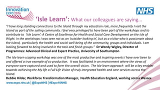 ‘Isle Learn’: What our colleagues are saying…
“I have long standing connections to the Island through my education role, more frequently I visit the
Island as part of the sailing community. I feel very privileged to have been part of the workshops and to
contribute to ‘Isle Learn’: A Centre of Excellence for Health and Social Care Development on the Isle of
Wight. In the workshops I was seen not as an ‘outsider looking in’, but as a visitor who is passionate about
the Island, particularly the health and social well-being of the community, groups and individuals. I am
looking forward to being involved in the task and finish groups.” Dr Wendy Wigley, Director of
Programmes: Advanced Clinical and Expert Practice, University of Southampton
The Isle learn scoping workshop was one of the most productive and inspiring events I have ever been to
and offered a true example of co production. It was facilitated in an environment where the views of
everyone were captured and used to form the overall vision. The Isle learn approach will be a key enabler
towards achieving the My life a Full Life Vision of truly integrated health and care services across the
Island.
Debbie Hilder, Workforce Transformation Manager, Health Education England, working across Wessex
 