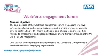 Aims and objectives
The core purpose of the workforce engagement forum is to ensure effective
information sharing and communication across the whole workforce, which is
anyone contributing to the Health and Social Care of people on the Island, in
relation to employment and engagement issues arising from progression of the My
Life a Full Life Programme.
Consultation and negotiation relating to terms and conditions of employment
remain the remit of employing organisations.
Workforce engagement forum
 