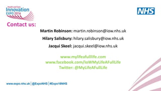 Martin Robinson: martin.robinson@iow.nhs.uk
Hilary Salisbury: hilary.salisbury@iow.nhs.uk
Jacqui Skeel: jacqui.skeel@iow.nhs.uk
www.mylifeafulllife.com
www.facebook.com/IoWMyLifeAFullLife
Twitter: @MyLifeAFullLife
Contact us:
 