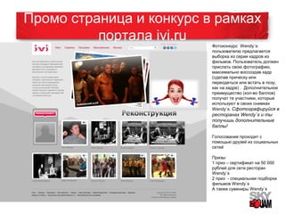 Промо страница и конкурс в рамках 
портала ivi.ru 
15 
Фотоконкурс Wendy`s: 
пользователю предлагается 
выборка из серии кадров из 
фильмов. Пользователь должен 
прислать свою фотографию, 
максимально воссоздав кадр 
(сделав прическу или 
переодеться или встать в позу, 
как на кадре) . Дополнительное 
преимущество (кол-во баллов) 
получат те участники, которые 
используют в своих снимках 
Wendy`s. Сфотографируйся в 
ресторанах Wendy`s и ты 
получишь дополнительные 
баллы! 
Голосование проходит с 
помощью друзей из социальных 
сетей 
Призы: 
1 приз – сертификат на 50 000 
рублей для сети ресторан 
Wendy`s 
2 приз - специальная подборка 
фильмов Wendy`s 
А также сувениры Wendy`s 
 