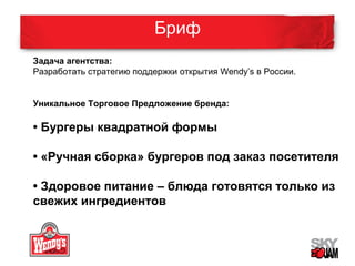 Бриф 
Задача агентства: 
Разработать стратегию поддержки открытия Wendy’s в России. 
Уникальное Торговое Предложение бренда: 
• Бургеры квадратной формы 
• «Ручная сборка» бургеров под заказ посетителя 
• Здоровое питание – блюда готовятся только из 
свежих ингредиентов 
 