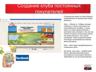Создание клуба постоянных 
покупателей 
Специальный проект на сайте бренда, 
направленный на привлечение новых 
Клиентов. 
Игра - «Wendy`s». Собери историю 
«Wendy`s» Скачать игру можно на 
свой мобильный телефон, а также 
играть на сайте. Девочка Wendy`s 
расскажет свою историю о том, как она 
попала в Россию. В игру можно играть 
как самостоятельно, так и целой 
компанией. Также в данном игровом 
поле будут анонсироваться новинки 
меню ресторана. 
Игра – квест будет продублирована в 
социальных сетях. 
Основная цель игры - зарабатывать 
баллы. Данными баллами можно 
пользоваться в ресторанах Wendy`s, 
обменивая их на настоящие бургеры 
 
