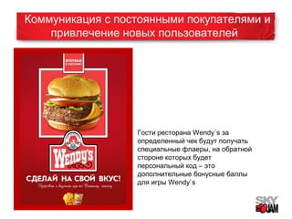 Коммуникация с постоянными покупателями и 
привлечение новых пользователей 
Гости ресторана Wendy`s за 
определенный чек будут получать 
специальные флаеры, на обратной 
стороне которых будет 
персональный код – это 
дополнительные бонусные баллы 
для игры Wendy`s 
 