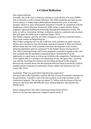 A Critical Reflection
The critical reflection
Secondly, one of the ways to find any solution to avoid the loss of at least 200000
jobs in Australia is with a critical reflection. The Gibbs model has provided an easy
tool to analyse in simple steps a philosophical and practical cycle, to develop a
strategic solution to solve and maintain enterprises in health. In comparison with the
Stephenson critical reflection framework, Gibbs brings a rapid solution, being a
pragmatic approach building the knowledge through past and present events. The
tools, as well as, description, feelings, evaluation, analysis, conclusion and an action
plan and again the Gibbs cycle is repeated (Jasper, 2013)
The Holden company and why not others companies, could have used this technic ...
Show more content on Helpwriting.net ...
Why? Other companies all over the world face crisis and then rise again. General
Motors, have decided to close this branch, instead of maintain it. Does not General
Motors aware that one of the countries with more development in the world is
attracting population and new customers? Is the Holden factory closing forever?
The Allen Consulting Group (ACG) have prepared a research in regards to this, and
they conclude that the automotive manufacturing in Australia have lost the
opportunity to export more or at least get in balance the competitors. Furthermore, the
ACG explains that it is coming a new generation of cars, the green time , electrical
cars, and the Australian Government are providing assistance in this program.
However the research shows that the transition between petrol to electrical, could be
gradual and nor to produce an automotive factory strake until the green cars will
come.(AIG 2013)
Evaluation: What was good and/or bad about the experience?
The good side of this experience could be the lack of need of economic assistance by
the government. Australia is one of the last countries in provide assistance in the
Automotive Industry. The savings are almost 7.1 billion with the closure of the car
factories, and more than 200.000 jobs losen. (Bianca Barbaro, John Spoehr and
NIEIR 2014).
Source obtained from The Allen Consulting Group (ACG) (2013).
However, the bad side represents a negative annual shock of
 