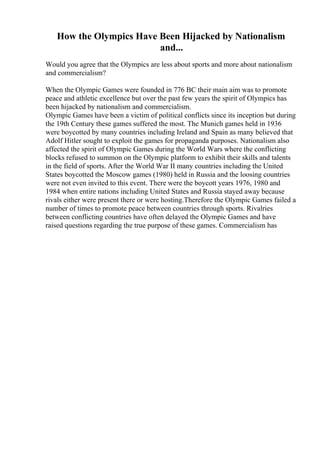 How the Olympics Have Been Hijacked by Nationalism
and...
Would you agree that the Olympics are less about sports and more about nationalism
and commercialism?
When the Olympic Games were founded in 776 BC their main aim was to promote
peace and athletic excellence but over the past few years the spirit of Olympics has
been hijacked by nationalism and commercialism.
Olympic Games have been a victim of political conflicts since its inception but during
the 19th Century these games suffered the most. The Munich games held in 1936
were boycotted by many countries including Ireland and Spain as many believed that
Adolf Hitler sought to exploit the games for propaganda purposes. Nationalism also
affected the spirit of Olympic Games during the World Wars where the conflicting
blocks refused to summon on the Olympic platform to exhibit their skills and talents
in the field of sports. After the World War II many countries including the United
States boycotted the Moscow games (1980) held in Russia and the loosing countries
were not even invited to this event. There were the boycott years 1976, 1980 and
1984 when entire nations including United States and Russia stayed away because
rivals either were present there or were hosting.Therefore the Olympic Games failed a
number of times to promote peace between countries through sports. Rivalries
between conflicting countries have often delayed the Olympic Games and have
raised questions regarding the true purpose of these games. Commercialism has
 