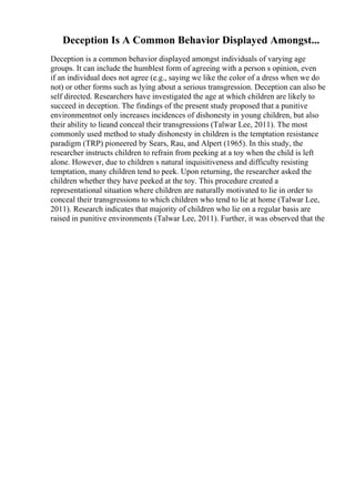 Deception Is A Common Behavior Displayed Amongst...
Deception is a common behavior displayed amongst individuals of varying age
groups. It can include the humblest form of agreeing with a person s opinion, even
if an individual does not agree (e.g., saying we like the color of a dress when we do
not) or other forms such as lying about a serious transgression. Deception can also be
self directed. Researchers have investigated the age at which children are likely to
succeed in deception. The findings of the present study proposed that a punitive
environmentnot only increases incidences of dishonesty in young children, but also
their ability to lieand conceal their transgressions (Talwar Lee, 2011). The most
commonly used method to study dishonesty in children is the temptation resistance
paradigm (TRP) pioneered by Sears, Rau, and Alpert (1965). In this study, the
researcher instructs children to refrain from peeking at a toy when the child is left
alone. However, due to children s natural inquisitiveness and difficulty resisting
temptation, many children tend to peek. Upon returning, the researcher asked the
children whether they have peeked at the toy. This procedure created a
representational situation where children are naturally motivated to lie in order to
conceal their transgressions to which children who tend to lie at home (Talwar Lee,
2011). Research indicates that majority of children who lie on a regular basis are
raised in punitive environments (Talwar Lee, 2011). Further, it was observed that the
 