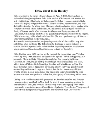 Essay about Billie Holiday
Billie was born to the name, Eleanora Fagan on April 7, 1915. She was born in
Philadelphia but grew up in the Fell s Point section of Baltimore. Her mother, was
just 13 at the time of her birth; her father, was 15. Holidays teenage parents, Sadie
Harris (aka Fagan) and probable father, Clarence Holiday, never married, and they
did not live together for a long time. Clarence, a banjo and guitar player worked with
FletcherHenderson s band in the early 30s. He remains a shady figure who left his
family. Clarence would often be away from home, and during the stay with
Henderson, which lasted until 1932, the guitaristsevered connections with the Fagans.
Billie was an angry chile who lived a hard life. She was raped at the age of 10 soon...
Show more content on Helpwriting.net ...
She was the starving musician, the jazz singer who did all she could to stay alive
and still do what she loves. The dedication she displayed to jazz is not easy to
explain. She was a perfectionist in her fashion, depending upon her excellent ear,
unique voice and honesty and love for people to keep her love alive.
Billie Holiday spent 1934 moving up the rungs of the competitive New York bar
scene. By early 1935, she made her debut at the Apollo Theater and appeared in a
one reeler film with Duke Ellington She made her first record with Benny
Goodman. In 1935, she got her big breakthrough when she recorded four sides,
which featured What a Little Moonlight Can Do, and Miss Brown to You. She
made the songs classics because of her singing ability. Her voice quality wasn t
outstanding and her vocal range was limited, but she had an uncanny ability to
breathe life into a song, using things like pauses and slurs which made the song
become a story or an experience, rather than just a group of notes sang with a voice.
During 1936, Holiday toured with groups led by Jimmie Lunceford and Fletcher
Henderson, then went back to New York for several more recording sessions. In
later January of 1937, she recorded several songs with a small group from one of
Hammond s newest discoveries, Count Basie s Orchestra. Tenor Lester Young, who d
known Billie from previous engagements, and trumpeter Buck Clayton were
 