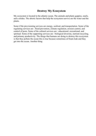 Destroy My Ecosystem
My ecosystem is located in the atlantic ocean. The animals and plants guppies, snails,
and a elodea. The abiotic factors that help the ecosystem survive are the water and the
plants.
Some if the provisioning services are energy, seafood, and transportation. Some of the
regulating services are : flood prevention, climate regulation, erosion control, and
control of pests. Some of the cultural services are : educational, recreational, and
spiritual. Some of the supporting services are : biological diversity, nutrient recycling,
and primary productivity. The things that humans are doing to destroy this ecosystem
is that they pollute the ocean this is true because sometimes oil boats leak and they
get into the ocean. Another thing
 