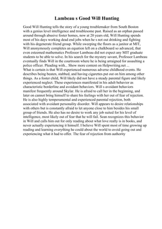 Lambeau s Good Will Hunting
Good Will Hunting tells the story of a young troublemaker from South Boston
with a genius level intelligence and troublesome past. Raised as an orphan passed
around through abusive foster homes, now at 20 years old, Will Hunting spends
most of his days working dead end jobs when he s not out drinking and fighting
with his degenerate friend group. While sweeping the floors as a janitor at MIT,
Will anonymously completes an equation left on a chalkboard so advanced, that
even esteemed mathematics Professor Lambeau did not expect any MIT graduate
students to be able to solve. In his search for the mystery savant, Professor Lambeau
eventually finds Will in the courtroom where he is being arraigned for assaulting a
police officer. Pleading with... Show more content on Helpwriting.net ...
What is certain is that Will experienced numerous adverse childhood events. He
describes being beaten, stabbed, and having cigarettes put out on him among other
things. As a foster child, Will likely did not have a steady parental figure and likely
experienced neglect. These experiences manifested in his adult behavior as
characteristic borderline and avoidant behaviors. Will s avoidant behaviors
manifest frequently around Skylar. He is afraid to call her in the beginning, and
later on cannot bring himself to share his feelings with her out of fear of rejection.
He is also highly temperamental and experienced parental rejection, both
associated with avoidant personality disorder. Will appears to desire relationships
with others but is constantly afraid to let anyone close to him besides his small
group of friends. He also has no desire to work any job suited for his level of
intelligence, most likely out of fear that he will fail. Sean recognizes this behavior
in Will and calls him out for only reading about what love really is in books, and
never actually experiencing it himself. I believe Will spent most of time growing up
reading and learning everything he could about the world to avoid going out and
experiencing what it had to offer. The fear of rejection from authority
 