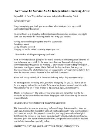 New Ways Of Survive As An Independent Recording Artist
Beyond 2014: New Ways to Survive as an Independent Recording Artist
INTRODUCTION
Forget everything you think you know about what it takes to be a successful
independent recording artist!
On some level, as a struggling independent recording artist or musician, you might
think that any one of the following habits will bring you success:
Having a mesmerizing image that matches your music
Breaking a sweat
Going broke to succeed
Hanging on until a record company scopes you out...
...How far has all this gotten you up until now?
With the tech revolution going on, the music industry is reinventing itself in terms of
how to become successful. At the same time there are thousands of struggling
independent recording artists all working ... Show more content on Helpwriting.net ...
Artists can now bypass record labels. With all the free or almost free ways to
download music, the labels themselves are struggling to survive; whereas before, they
were the supreme brokers between artists and their consumers.
When tech savvy artists look at the music industry today, they see opportunity.
As an independent recording artist, you have a lot going for you. All that is left to
do is to step up and act like an Artist To be creative, improvisational, and take risks.
Musicians have a lot of what it takes to be adaptive, agile, and innovative.
Thanks to Technology, The undiscovered artist can now better than ever be the
master of his/her own destiny instead of hanging on to be discovered by the masses
or record labels.
LEVERAGING THE INTERNET TO GAIN EXPOSURE
The Internet has become an immensely influential stage that artists didn t have ten
years ago. Nothing has changed in terms of creating provocative and inspiring music
that can move people. The physical avenue has just largely surrendered to digital
distribution the crowds at live shows have drastically shrunk, studio technology has
become a great deal better and more affordable, and promotional tools have become
near infinite in number especially online.
SPOTIFY VS. TAYLOR SWIFT: GET YOUR MUSIC ONTO SPOTIFY
 