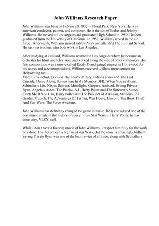 John Williams Research Paper
John Williams was born on February 8, 1932 in Floral Park, New York.He is an
american conductor, painter, and composer. He is the son of Esther and Johnny
Williams. He moved to Los Angeles and graduated High School in 1950. He then
graduated from the University of California. In 1952, Williams served in the air
force . Afterwards, Williams moved to New York and attended The Juilliard School.
He has two brothers who both work in Los Angeles.
After studying at Juilliard, Williams returned to Los Angeles where he became an
orchestra for films and television, and worked along the side of other composers. His
first composition was a movie called Daddy O and gained respect in Hollywood for
his scores and jazz compositions. Williams received ... Show more content on
Helpwriting.net ...
More films include Born on The Fourth Of July, Indiana Jones and The Last
Crusade, Home Alone, Somewhere In My Memory, JFK, When You re Alone,
Schindler s List, Nixon, Sabrina, Moonlight, Sleepers, Amistad, Saving Private
Ryan, Angela s Ashes, The Patriot, A.I., Harry Potter and The Sorcerer s Stone,
Catch Me If You Can, Harry Potter And The Prisoner of Azkaban, Memoirs of a
Geisha, Munich, The Adventures Of Tin Tin, War House, Lincoln, The Book Thief,
And Star Wars: The Force Awakens.
John Williams has definitely changed the game in music. He is considered one of the
best music artists in the history of music. From Star Wars to Harry Potter, he has
done very, VERY well.
While I don t have a favorite movie of John Williams, I respect him fully for the work
he s done. I ve never been a big fan of Star Wars, But the score is amazingly brilliant.
Saving Private Ryan was one of the best movies of all time, along with Schindler s
 