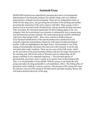 Isoniazid Essay
ISONIAZID Isoniazid was identified by pursuing derivatives of nicotinamide.
Optimization of nicotinamide produces two distinct drugs with very different
charactetistics, rifampin and pyrazinamide. There are two independent tracks of
SARs for this drug series, one governing the activation of the prodrug and another
governing the interaction of the active species with InhA. Many groups at the 4
position can be activated inside M.tubeculosis, and are possible prodrug structures.
After activation, the structural requirments for InhA binding appear to be very
stringent. Only the isonicotinoyl core structure is substantially active among many
aryl and heteroaryl groups explored. The isonicotinoyl group could be substituted
with lower alkyl groups while... Show more content on Helpwriting.net ...
[47] Chemical modifications of the natural products have produced several
clinically important semisynthetic rifamycins with improved pharmacological
profiles. SARs are highlighted in the figure below. Pyrazinamide is one of the
analog of nicotinamides and shares the same root with isoniazid. It can be only
activated under acidic condition. There are two ways of the SAR tracks, which
are the activation of the pyrazinamidase (PZase) and also the target interaction of
the resulting acid. [46] In the study of Structure activity relationship, the R1
groups contribute to two important functions: i. The activated species of
pyrazinamide, pyrazinoic acid is usually in its anionic form at physiological pH.
Thus, it is not permeable or bioavailable. With R1 group, it can masks the acid
group and makes the drug permeable to cell membranes. [46] ii. The killing effect of
pyrazinoic acid is unlikely a selective process. The presence of R1 group will cause
the selective removal of R1 group by M.tuberculosis and other bacteria. Hence, this
will lead to desired selectivity of the drug.
 