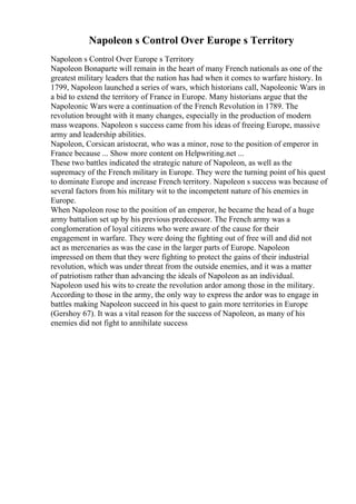 Napoleon s Control Over Europe s Territory
Napoleon s Control Over Europe s Territory
Napoleon Bonaparte will remain in the heart of many French nationals as one of the
greatest military leaders that the nation has had when it comes to warfare history. In
1799, Napoleon launched a series of wars, which historians call, Napoleonic Wars in
a bid to extend the territory of France in Europe. Many historians argue that the
Napoleonic Wars were a continuation of the French Revolution in 1789. The
revolution brought with it many changes, especially in the production of modern
mass weapons. Napoleon s success came from his ideas of freeing Europe, massive
army and leadership abilities.
Napoleon, Corsican aristocrat, who was a minor, rose to the position of emperor in
France because ... Show more content on Helpwriting.net ...
These two battles indicated the strategic nature of Napoleon, as well as the
supremacy of the French military in Europe. They were the turning point of his quest
to dominate Europe and increase French territory. Napoleon s success was because of
several factors from his military wit to the incompetent nature of his enemies in
Europe.
When Napoleon rose to the position of an emperor, he became the head of a huge
army battalion set up by his previous predecessor. The French army was a
conglomeration of loyal citizens who were aware of the cause for their
engagement in warfare. They were doing the fighting out of free will and did not
act as mercenaries as was the case in the larger parts of Europe. Napoleon
impressed on them that they were fighting to protect the gains of their industrial
revolution, which was under threat from the outside enemies, and it was a matter
of patriotism rather than advancing the ideals of Napoleon as an individual.
Napoleon used his wits to create the revolution ardor among those in the military.
According to those in the army, the only way to express the ardor was to engage in
battles making Napoleon succeed in his quest to gain more territories in Europe
(Gershoy 67). It was a vital reason for the success of Napoleon, as many of his
enemies did not fight to annihilate success
 