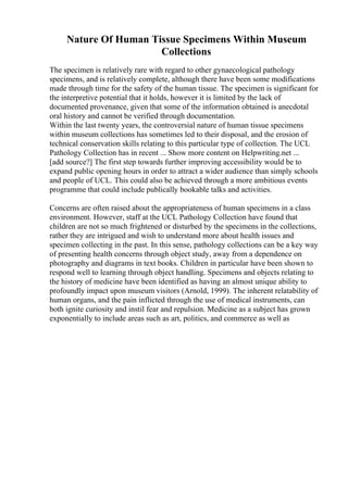 Nature Of Human Tissue Specimens Within Museum
Collections
The specimen is relatively rare with regard to other gynaecological pathology
specimens, and is relatively complete, although there have been some modifications
made through time for the safety of the human tissue. The specimen is significant for
the interpretive potential that it holds, however it is limited by the lack of
documented provenance, given that some of the information obtained is anecdotal
oral history and cannot be verified through documentation.
Within the last twenty years, the controversial nature of human tissue specimens
within museum collections has sometimes led to their disposal, and the erosion of
technical conservation skills relating to this particular type of collection. The UCL
Pathology Collection has in recent ... Show more content on Helpwriting.net ...
[add source?] The first step towards further improving accessibility would be to
expand public opening hours in order to attract a wider audience than simply schools
and people of UCL. This could also be achieved through a more ambitious events
programme that could include publically bookable talks and activities.
Concerns are often raised about the appropriateness of human specimens in a class
environment. However, staff at the UCL Pathology Collection have found that
children are not so much frightened or disturbed by the specimens in the collections,
rather they are intrigued and wish to understand more about health issues and
specimen collecting in the past. In this sense, pathology collections can be a key way
of presenting health concerns through object study, away from a dependence on
photography and diagrams in text books. Children in particular have been shown to
respond well to learning through object handling. Specimens and objects relating to
the history of medicine have been identified as having an almost unique ability to
profoundly impact upon museum visitors (Arnold, 1999). The inherent relatability of
human organs, and the pain inflicted through the use of medical instruments, can
both ignite curiosity and instil fear and repulsion. Medicine as a subject has grown
exponentially to include areas such as art, politics, and commerce as well as
 