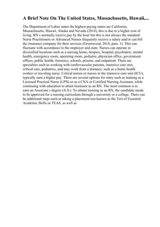 A Brief Note On The United States, Massachusetts, Hawaii,...
The Department of Labor states the highest paying states are California,
Massachusetts, Hawaii, Alaska and Nevada (2014), this is due to a higher cost of
living. RN s normally receive pay by the hour but this is not always the standard.
Nurse Practitioners or Advanced Nurses frequently receive a salary and/or can bill
the insurance company for their services (Greenwood, 2014, para. 1). This can
fluctuate with accordance to the employer and state. Nurses can operate in
diversified locations such as a nursing home, hospice, hospital, psychiatric, mental
health, emergency room, operating room, pediatric, physician office, government
offices, public health, forensics, schools, prisons, and outpatient. There are
specialties such as working with cardiovascular patients, intensive care unit,
critical care, pediatrics, and may work from a distance, such as a home health
worker or traveling nurse. Critical nurses or nurses in the intensive care unit (ICU),
typically earn a higher pay. There are several options for entry such as training as a
Licensed Practical Nurse (LPN) or as a CNA or Certified Nursing Assistant, while
continuing with education to attain licensure as an RN. The most common is to
earn an Associate s degree (A.S.). To obtain training as an RN, the candidate needs
to be approved for a nursing curriculum through a university or a college. There can
be additional steps such as taking a placement test known as the Test of Essential
Academic Skills or TEAS, as well as
 