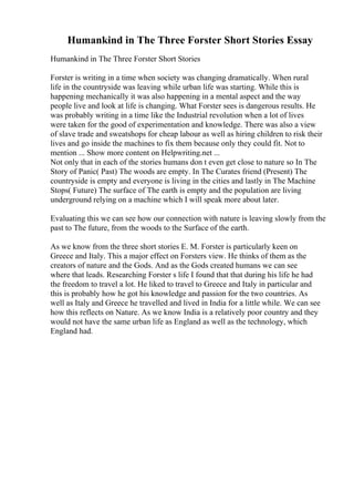 Humankind in The Three Forster Short Stories Essay
Humankind in The Three Forster Short Stories
Forster is writing in a time when society was changing dramatically. When rural
life in the countryside was leaving while urban life was starting. While this is
happening mechanically it was also happening in a mental aspect and the way
people live and look at life is changing. What Forster sees is dangerous results. He
was probably writing in a time like the Industrial revolution when a lot of lives
were taken for the good of experimentation and knowledge. There was also a view
of slave trade and sweatshops for cheap labour as well as hiring children to risk their
lives and go inside the machines to fix them because only they could fit. Not to
mention ... Show more content on Helpwriting.net ...
Not only that in each of the stories humans don t even get close to nature so In The
Story of Panic( Past) The woods are empty. In The Curates friend (Present) The
countryside is empty and everyone is living in the cities and lastly in The Machine
Stops( Future) The surface of The earth is empty and the population are living
underground relying on a machine which I will speak more about later.
Evaluating this we can see how our connection with nature is leaving slowly from the
past to The future, from the woods to the Surface of the earth.
As we know from the three short stories E. M. Forster is particularly keen on
Greece and Italy. This a major effect on Forsters view. He thinks of them as the
creators of nature and the Gods. And as the Gods created humans we can see
where that leads. Researching Forster s life I found that that during his life he had
the freedom to travel a lot. He liked to travel to Greece and Italy in particular and
this is probably how he got his knowledge and passion for the two countries. As
well as Italy and Greece he travelled and lived in India for a little while. We can see
how this reflects on Nature. As we know India is a relatively poor country and they
would not have the same urban life as England as well as the technology, which
England had.
 