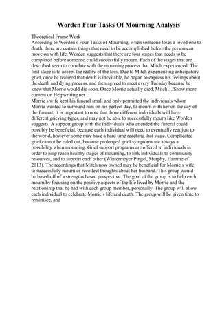 Worden Four Tasks Of Mourning Analysis
Theoretical Frame Work
According to Worden s Four Tasks of Mourning, when someone loses a loved one to
death, there are certain things that need to be accomplished before the person can
move on with life. Worden suggests that there are four stages that needs to be
completed before someone could successfully mourn. Each of the stages that are
described seem to correlate with the mourning process that Mitch experienced. The
first stage is to accept the reality of the loss. Due to Mitch experiencing anticipatory
grief, once he realized that death is inevitable, he began to express his feelings about
the death and dying process, and then agreed to meet every Tuesday because he
knew that Morrie would die soon. Once Morrie actually died, Mitch ... Show more
content on Helpwriting.net ...
Morrie s wife kept his funeral small and only permitted the individuals whom
Morrie wanted to surround him on his perfect day, to mourn with her on the day of
the funeral. It is important to note that those different individuals will have
different grieving types, and may not be able to successfully mourn like Worden
suggests. A support group with the individuals who attended the funeral could
possibly be beneficial, because each individual will need to eventually readjust to
the world, however some may have a hard time reaching that stage. Complicated
grief cannot be ruled out, because prolonged grief symptoms are always a
possibility when mourning. Grief support programs are offered to individuals in
order to help reach healthy stages of mourning, to link individuals to community
resources, and to support each other (Wintermeyer Pingel, Murphy, Hammelef
2013). The recordings that Mitch now owned may be beneficial for Morrie s wife
to successfully mourn or recollect thoughts about her husband. This group would
be based off of a strengths based perspective. The goal of the group is to help each
mourn by focusing on the positive aspects of the life lived by Morrie and the
relationship that he had with each group member, personally. The group will allow
each individual to celebrate Morrie s life and death. The group will be given time to
reminisce, and
 