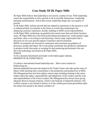 Case Study Of JK Paper Mills
JK Paper Mills believe that leadership is not merely a matter of size. With leadership,
comes the responsibility to drive growth in all its possible dimensions. Leadership
demands transformation. And to that extent, leadership shapes the very quality of
growth.
At JK Paper Mills, holistic growth that has shaped its operations in the present as well
as influenced their investments in the future in world class technologies for
enhancing customer experience, besides enabling to fulfill social responsibilities.
At JK Paper Mills, technology up gradation has meant more than just better business
sense. JK Paper Mills have moved beyond enhanced productivity, wider product range
and better value, to investing in and nurturing a future ready organization that is
driven by its two core growth engines Customers and Environment.
JKPM s investments are focused on continuous and consistent up gradation of
processes, people and nature. Be it converting wastelands into productive plantations
to produce world class pulp, or scouting for and mentoring professionals who can
drive the technology movement at JK Paper Mills.
VISION
To be a dynamic benchmark and leader in the Indian paper industry.
MISSION OF JK PAPER MILLS
To achieve and maintain brand leadership and ... Show more content on
Helpwriting.net ...
Internal leadership has been developed in the Trade Unions who take up the cause of
labour while deeming their commitment to the production and productivity at Mills.
The Management has also been taking various steps including training to the union
leaders about the rights, responsibilities and obligations of the workers and the roles
and responsibilities of the Union Leaders.The Management has always been giving
adequate thrust to human relations; which is the bedrock of industrial relations. Our
welfare concept is not limited to factory or to the welfare provisions prescribed under
the statues but spread to the family members of
 