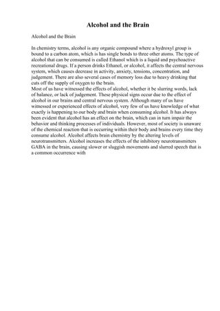Alcohol and the Brain
Alcohol and the Brain
In chemistry terms, alcohol is any organic compound where a hydroxyl group is
bound to a carbon atom, which is has single bonds to three other atoms. The type of
alcohol that can be consumed is called Ethanol which is a liquid and psychoactive
recreational drugs. If a person drinks Ethanol, or alcohol, it affects the central nervous
system, which causes decrease in activity, anxiety, tensions, concentration, and
judgement. There are also several cases of memory loss due to heavy drinking that
cuts off the supply of oxygen to the brain.
Most of us have witnessed the effects of alcohol, whether it be slurring words, lack
of balance, or lack of judgement. These physical signs occur due to the effect of
alcohol in our brains and central nervous system. Although many of us have
witnessed or experienced effects of alcohol, very few of us have knowledge of what
exactly is happening to our body and brain when consuming alcohol. It has always
been evident that alcohol has an effect on the brain, which can in turn impair the
behavior and thinking processes of individuals. However, most of society is unaware
of the chemical reaction that is occurring within their body and brains every time they
consume alcohol. Alcohol affects brain chemistry by the altering levels of
neurotransmitters. Alcohol increases the effects of the inhibitory neurotransmitters
GABA in the brain, causing slower or sluggish movements and slurred speech that is
a common occurrence with
 