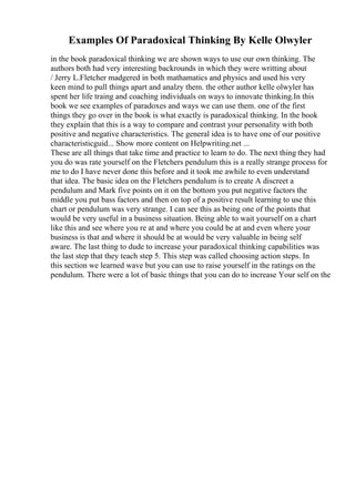 Examples Of Paradoxical Thinking By Kelle Olwyler
in the book paradoxical thinking we are shown ways to use our own thinking. The
authors both had very interesting backrounds in which they were writting about
/ Jerry L.Fletcher madgered in both mathamatics and physics and used his very
keen mind to pull things apart and analzy them. the other author kelle olwyler has
spent her life traing and coaching individuals on ways to innovate thinking.In this
book we see examples of paradoxes and ways we can use them. one of the first
things they go over in the book is what exactly is paradoxical thinking. In the book
they explain that this is a way to compare and contrast your personality with both
positive and negative characteristics. The general idea is to have one of our positive
characteristicguid... Show more content on Helpwriting.net ...
These are all things that take time and practice to learn to do. The next thing they had
you do was rate yourself on the Fletchers pendulum this is a really strange process for
me to do I have never done this before and it took me awhile to even understand
that idea. The basic idea on the Fletchers pendulum is to create A discreet a
pendulum and Mark five points on it on the bottom you put negative factors the
middle you put bass factors and then on top of a positive result learning to use this
chart or pendulum was very strange. I can see this as being one of the points that
would be very useful in a business situation. Being able to wait yourself on a chart
like this and see where you re at and where you could be at and even where your
business is that and where it should be at would be very valuable in being self
aware. The last thing to dude to increase your paradoxical thinking capabilities was
the last step that they teach step 5. This step was called choosing action steps. In
this section we learned wave but you can use to raise yourself in the ratings on the
pendulum. There were a lot of basic things that you can do to increase Your self on the
 
