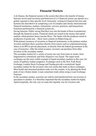 Financial Markets
A.In finance, the financial system is the system that allows the transfer of money
between savers (and investors) and borrowers.[1] A financial system can operate on a
global, regional or firm specific level. Gurusamy, writing in Financial Services and
Systems has described it as comprising a set of complex and closely interconnected
financial institutions, markets, instruments, services, practices, and transactions.
Functions performed by a financial system are :
Saving function: Public saving find their way into the hands of those in production
through the financial system. Financial claims are issued in the money and capital
markets which promise future income flows. The funds with the producers result in
production of goods and ... Show more content on Helpwriting.net ...
With primary issuances of securities or financial instruments, or the primary market,
investors purchase these securities directly from issuers such as corporationsissuing
shares in an IPO or private placement, or directly from the federal government in the
case of treasuries. After the initial issuance, investors can purchase from other
investors in the secondary market.
The secondary market for a variety of assets can vary from loans to stocks, from
fragmented to centralized, and from illiquid to very liquid. The major stock
exchanges are the most visible example of liquid secondary markets in this case, for
stocks of publicly traded companies. Exchanges such as the New York Stock
Exchange, London Stock Exchange and Nasdaq provide a centralized, liquid
secondary market for the investors who own stocks that trade on those exchanges.
Most bonds and structured products trade over the counter, or by phoning the bond
desk of one s broker dealer. Loans sometimes trade online using a Loan Exchange.
Function
In the secondary market, securities are sold by and transferred from one investor or
speculator to another. It is therefore important that the secondary market be highly
liquid (originally, the only way to create this liquidity was for investors and
 