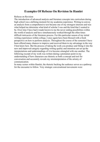 Examples Of Refocus On Revision In Hamlet
Refocus on Revision
The introduction of advanced analysis and literature concepts into curriculum during
high school was a defining moment for my academia experience. Writing to convey
an analysis from a comprehensive text became one of my strongest interests and was
what helped me determine what kind of scholar I was and the kind that I wanted to
be. Over time I have had it made known to me the never ending possibilities within
the world of analysis and have simultaneously worked through the often times
difficult intricacies of the literature process. For this particular season of my initial
writing experiences within college, I once again have been blessed with a fresh
perspective on how to perform analysis. Throughout the course of the semester I have
been offered many chances to improve and received them to my advantage in the way
I best knew how. But the process of taking the work you produce and fitting it into the
new and improved category regarding writing quality and intention can set up the
interpretations and understandings of it to become entangled with one another. The
following excerpt of my work was written during a premature point in my
understanding of how characters use rhetoric as both a concept and tool for
conversation and accurately reveals my misinterpretation of the artistry of
communication.
In many scenes within Hamlet, the rhetoric backing the audience serves as a pathway
for the encounter to follow. Very strategic conversational movements were
 