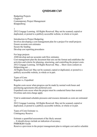 QMDS400 Ch9
Budgeting Projects
Chapter 9
Contemporary Project Management
Kloppenborg
1
2012 Cengage Learning. All Rights Reserved. May not be scanned, copied or
duplicated, or posted to a publicly accessible website, in whole or in part.
Introduction to Project Budgeting
Involves developing a cost management plan for a project For small projects
Ensure accurate cost estimates
Secure the funding
Develop cost reporting procedures
For large projects
AND develop and use accurate cash flow estimates
Cost management plan the document that sets out the format and establishes the
activities and criteria for planning, structuring, and controlling the project costs.
2012 Cengage Learning. All Rights Reserved. May ... Show more content on
Helpwriting.net ...
All Rights Reserved. May not be scanned, copied or duplicated, or posted to a
publicly accessible website, in whole or in part.
Types of Costs
Regular vs. Expedited
Regular costs occur when progress can be made by normal work hours and
purchasing agreements (the preferred cost)
Expedited costs occur when the project must be conducted faster than normal
Overtime and extra charge apply
Vital to understand schedule pressures and resource demands as costs are estimated
12
2012 Cengage Learning. All Rights Reserved. May not be scanned, copied or
duplicated, or posted to a publicly accessible website, in whole or in part.
Types of Costs Estimate vs.
Contingency Reserve
Estimate a quantified assessment of the likely amount
... It should always include an indication of accuracy.
PMBOKВ® Guide
Reserve a provision in the project management plan to mitigate cost and/or schedule
 