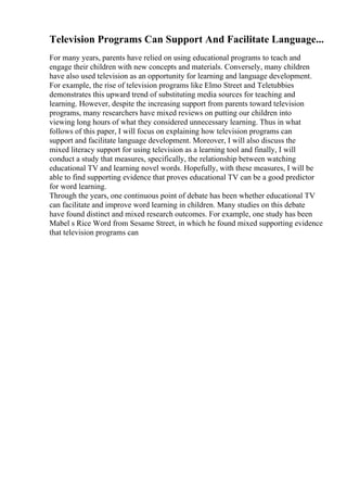 Television Programs Can Support And Facilitate Language...
For many years, parents have relied on using educational programs to teach and
engage their children with new concepts and materials. Conversely, many children
have also used television as an opportunity for learning and language development.
For example, the rise of television programs like Elmo Street and Teletubbies
demonstrates this upward trend of substituting media sources for teaching and
learning. However, despite the increasing support from parents toward television
programs, many researchers have mixed reviews on putting our children into
viewing long hours of what they considered unnecessary learning. Thus in what
follows of this paper, I will focus on explaining how television programs can
support and facilitate language development. Moreover, I will also discuss the
mixed literacy support for using television as a learning tool and finally, I will
conduct a study that measures, specifically, the relationship between watching
educational TV and learning novel words. Hopefully, with these measures, I will be
able to find supporting evidence that proves educational TV can be a good predictor
for word learning.
Through the years, one continuous point of debate has been whether educational TV
can facilitate and improve word learning in children. Many studies on this debate
have found distinct and mixed research outcomes. For example, one study has been
Mabel s Rice Word from Sesame Street, in which he found mixed supporting evidence
that television programs can
 