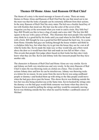 Themes Of Home Alone And Ransom Of Red Chief
The theme of a story is the moral message or lesson of a story. There are many
themes in Home Alone and Ransom of Red Chief but the one that stood out to me
the most was that the looks of people can be extremely different from their actions.
In the story Ransom of Red Chief the story states The kid was a freckle faced boy of
ten with freckles that stood out. His hair was the color of the cover of the
magazine you buy at the newsstand when you want to catch a train. Hey little boy!
Says Bill Would you like to have a bag of candy and a nice ride? The boy hits Bill
square in the eye with a piece of brick . This illustrates that most people who read this
story think he is a good kid by his looks until you read where he hits Bill in the head
with a brick. Bill thought he was a good kid but Bill learned the hard way. In a scene
from Home Alonethe bad guys are looking through the house window and think he
s a helpless little boy, but when they try to get into the house they see he s not at all
what he looks like. Kevin made the steps icey so they would slip, put a blow torch
above the door so it would burn their hair and made an iron fall on Marv s face.
This reveals that people first judge others based on their looks but they don t truly
know what they are like. Kevin and Johnny look like innocent people but they have
another side.
The characters in Ransom of Red Chief and Home Alone are very similar. Kevin
and Johnny are both very mischievous and very rowdy. In the story Ransom of Red
Chief it states He was throwing rocks at a kitten on a fence. This reveals the
actions Johnny does and how he can be mischievous. Johnny was throwing rocks
at a kitten for no reason. In one scene from the movie Kevin was using cardboard
people or dummy s and hooked them up with string so the fake people could move
when the bad guys drove past the house. This shows Kevin was thinking outside the
box but was also being mischievous at the Same time. Kevin hooked the strings onto
the dummy s so the bad guys would think someone was home when they drove by
because Kevin would be pulling the strings and they would be constantly moving.
Kevin was thinking outside the box when he used his brother s cardboard cutout of
Michael
 