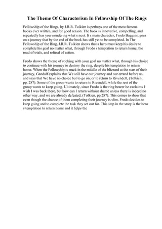 The Theme Of Characterism In Fellowship Of The Rings
Fellowship of the Rings, by J.R.R. Tolkien is perhaps one of the most famous
books ever written, and for good reason. The book is innovative, compelling, and
repeatedly has you wondering what s next. It s main character, Frodo Baggins, goes
on a journey that by the end of the book has still yet to be completed. In The
Fellowship of the Ring, J.R.R. Tolkien shows that a hero must keep his desire to
complete his goal no matter what, through Frodo s temptation to return home, the
road of trials, and refusal of action.
Frodo shows the theme of sticking with your goal no matter what, through his choice
to continue with his journey to destroy the ring, despite his temptation to return
home. When the Fellowship is stuck in the middle of the blizzard at the start of their
journey, Gandalf explains that We still have our journey and our errand before us,
and says that We have no choice but to go on, or to return to Rivendell, (Tolkien,
pp. 287). Some of the group wants to return to Rivendell, while the rest of the
group wants to keep going. Ultimately, since Frodo is the ring bearer he exclaims I
wish I was back there, but how can I return without shame unless there is indeed no
other way, and we are already defeated, (Tolkien, pp.287). This comes to show that
even though the chance of them completing their journey is slim, Frodo decides to
keep going and to complete the task they set out for. This step in the story is the hero
s temptation to return home and it helps the
 