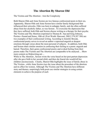 The Abortion By Sharon Old
The Victims and The Abortion : Aim the Complexity
Both Sharon Olds and Anne Sexton are two famous confessional poets in their era.
Apparently, Sharon Olds and Anne Sexton have similar family background that
influenced their artworks. Olds was born in unhappy family, and she often suffered
abuse from her alcoholic father, so was Sexton . To overcome the depression that
they have suffered, both Olds and Sexton choose writing as a therapy for their psyche.
The Victims and The Abortion (reprinted in Thomas R. Arp and Greg Johnson,
Perrine s Sound and Sense, 10th ed. [Fort Worth: Harcourt, 2001] 374,387 388) are
two examples of their confessional writing. According to Jennifer Brozak,
confessional poetry serves to reveal an author s repressed anguish or deepest
emotions through verses about the most personal of subjects . In addition, both Olds
and Sexton share similar emotion in confessing their feeling to a poem: anguish and
hatred. Therefore, their genre confessional poetry and evoked feeling from their
poems make The Victims and The Abortion are comparable to be analysed.... Show
more content on Helpwriting.net ...
While in The Abortion , Sexton wrote the verse based on her post partum depression
after she gave birth to her second child, and then she feared she would kill her
children unconsciously . Clearly, Sharon Olds highlights the issue of family abuse in
The Victims , while Anne Sexton rises the issue about the procedure of the abortion
and its effect for women. Although The Victims and The Abortion have different
story and themes, surprisingly both poets use similar strategies in using certain
elements to achieve the purpose of each
 