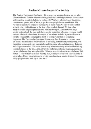Ancient Greece Impact On Society
The Ancient Greeks and Our Society Have you ever wondered where we get a lot
of our traditions from or where we have gained the knowledge of others to make new
and inventive objects to help us to sustain life? We have adopted many traditions,
customs and gained tons of knowledge from the people in Ancient Greece. The
Ancient Greeks have impacted our society in many ways.We still do some of the
activities they did in Greece at the time of the Archaic Period. We have also
adopted Greek religious practices and warfare strategies. Ancient Greek boys
would go to school, the men and slaves would work their jobs, and everyone would
have to follow all of the laws. Examples of such laws include, if you steal from a
temple, you could be sentenced to death or losing ownership of something
important. The Greeks also developed democracy, In a democracy, citizens voted
on issues. It is much like what we have to do today, in the twenty first century, but
back then women and girls weren t allowed the many jobs and advantages that men
and all gentlemen had. The main reason why is because many women didn t belong
in social classes at the time. Ancient Greeks had many jobs and lives depending on
the social classes they were placed in. Children were born into the social classof their
father. If your father was a rich, wealthy man, when you were born you would be in
upper class. Upper class is the most prestigious class there was in Ancient Greeceand
many people would look up to you. As a
 