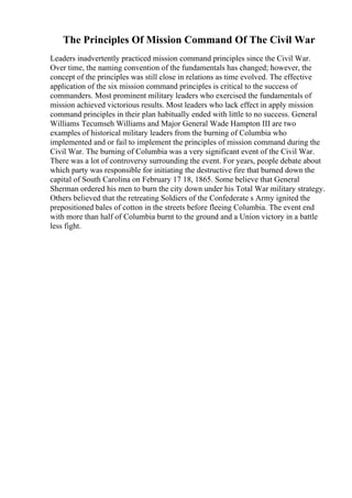 The Principles Of Mission Command Of The Civil War
Leaders inadvertently practiced mission command principles since the Civil War.
Over time, the naming convention of the fundamentals has changed; however, the
concept of the principles was still close in relations as time evolved. The effective
application of the six mission command principles is critical to the success of
commanders. Most prominent military leaders who exercised the fundamentals of
mission achieved victorious results. Most leaders who lack effect in apply mission
command principles in their plan habitually ended with little to no success. General
Williams Tecumseh Williams and Major General Wade Hampton III are two
examples of historical military leaders from the burning of Columbia who
implemented and or fail to implement the principles of mission command during the
Civil War. The burning of Columbia was a very significant event of the Civil War.
There was a lot of controversy surrounding the event. For years, people debate about
which party was responsible for initiating the destructive fire that burned down the
capital of South Carolina on February 17 18, 1865. Some believe that General
Sherman ordered his men to burn the city down under his Total War military strategy.
Others believed that the retreating Soldiers of the Confederate s Army ignited the
prepositioned bales of cotton in the streets before fleeing Columbia. The event end
with more than half of Columbia burnt to the ground and a Union victory in a battle
less fight.
 