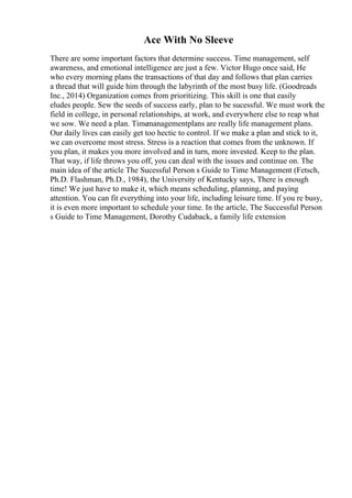 Ace With No Sleeve
There are some important factors that determine success. Time management, self
awareness, and emotional intelligence are just a few. Victor Hugo once said, He
who every morning plans the transactions of that day and follows that plan carries
a thread that will guide him through the labyrinth of the most busy life. (Goodreads
Inc., 2014) Organization comes from prioritizing. This skill is one that easily
eludes people. Sew the seeds of success early, plan to be sucessful. We must work the
field in college, in personal relationships, at work, and everywhere else to reap what
we sow. We need a plan. Time
managementplans are really life management plans.
Our daily lives can easily get too hectic to control. If we make a plan and stick to it,
we can overcome most stress. Stress is a reaction that comes from the unknown. If
you plan, it makes you more involved and in turn, more invested. Keep to the plan.
That way, if life throws you off, you can deal with the issues and continue on. The
main idea of the article The Sucessful Person s Guide to Time Management (Fetsch,
Ph.D. Flashman, Ph.D., 1984), the University of Kentucky says, There is enough
time! We just have to make it, which means scheduling, planning, and paying
attention. You can fit everything into your life, including leisure time. If you re busy,
it is even more important to schedule your time. In the article, The Successful Person
s Guide to Time Management, Dorothy Cudaback, a family life extension
 