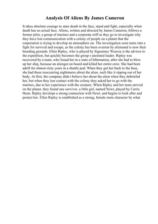 Analysis Of Aliens By James Cameron
It takes absolute courage to stare death in the face, stand and fight, especially when
death has no actual face. Aliens, written and directed by James Cameron, follows a
former pilot, a group of marines and a corporate stiff as they go to investigate why
they have lost communication with a colony of people on a planet that the
corporation is trying to develop an atmosphere on. The investigation soon turns into a
fight for survival and escape, as the colony has been overrun by aliensand is now their
breeding grounds. Ellen Ripley, who is played by Sigourney Weaver, is the advisor to
the expedition, but quickly becomes the group s anointed leader. Ripley was
recovered by a team, who found her in a state of hibernation, after she had to blow
up her ship, because an aliengot on board and killed her entire crew. She had been
adrift for almost sixty years in a shuttle pod. When they got her back to the base,
she had these reoccurring nightmares about the alien, such like it ripping out of her
body. At first, the company didn t believe her about the alien when they debriefed
her, but when they lost contact with the colony they asked her to go with the
marines, due to her experience with the creature. When Ripley and her team arrived
on the planet, they found one survivor, a little girl, named Newt, played by Carrie
Henn. Ripley develops a strong connection with Newt, and begins to look after and
protect her. Ellen Ripley is established as a strong, female main character by what
 