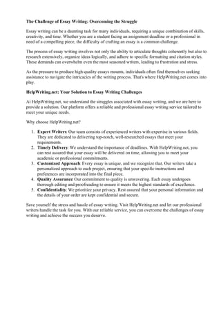 The Challenge of Essay Writing: Overcoming the Struggle
Essay writing can be a daunting task for many individuals, requiring a unique combination of skills,
creativity, and time. Whether you are a student facing an assignment deadline or a professional in
need of a compelling piece, the difficulty of crafting an essay is a common challenge.
The process of essay writing involves not only the ability to articulate thoughts coherently but also to
research extensively, organize ideas logically, and adhere to specific formatting and citation styles.
These demands can overwhelm even the most seasoned writers, leading to frustration and stress.
As the pressure to produce high-quality essays mounts, individuals often find themselves seeking
assistance to navigate the intricacies of the writing process. That's where HelpWriting.net comes into
play.
HelpWriting.net: Your Solution to Essay Writing Challenges
At HelpWriting.net, we understand the struggles associated with essay writing, and we are here to
provide a solution. Our platform offers a reliable and professional essay writing service tailored to
meet your unique needs.
Why choose HelpWriting.net?
1. Expert Writers: Our team consists of experienced writers with expertise in various fields.
They are dedicated to delivering top-notch, well-researched essays that meet your
requirements.
2. Timely Delivery: We understand the importance of deadlines. With HelpWriting.net, you
can rest assured that your essay will be delivered on time, allowing you to meet your
academic or professional commitments.
3. Customized Approach: Every essay is unique, and we recognize that. Our writers take a
personalized approach to each project, ensuring that your specific instructions and
preferences are incorporated into the final piece.
4. Quality Assurance: Our commitment to quality is unwavering. Each essay undergoes
thorough editing and proofreading to ensure it meets the highest standards of excellence.
5. Confidentiality: We prioritize your privacy. Rest assured that your personal information and
the details of your order are kept confidential and secure.
Save yourself the stress and hassle of essay writing. Visit HelpWriting.net and let our professional
writers handle the task for you. With our reliable service, you can overcome the challenges of essay
writing and achieve the success you deserve.
1000 Word Essay Equals Many Pages1000 Word Essay Equals Many Pages
 