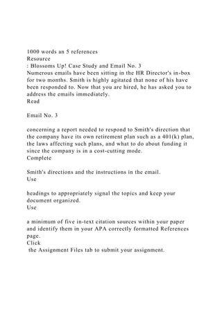 1000 words an 5 references
Resource
: Blossoms Up! Case Study and Email No. 3
Numerous emails have been sitting in the HR Director's in-box
for two months. Smith is highly agitated that none of his have
been responded to. Now that you are hired, he has asked you to
address the emails immediately.
Read
Email No. 3
concerning a report needed to respond to Smith's direction that
the company have its own retirement plan such as a 401(k) plan,
the laws affecting such plans, and what to do about funding it
since the company is in a cost-cutting mode.
Complete
Smith's directions and the instructions in the email.
Use
headings to appropriately signal the topics and keep your
document organized.
Use
a minimum of five in-text citation sources within your paper
and identify them in your APA correctly formatted References
page.
Click
the Assignment Files tab to submit your assignment.
 