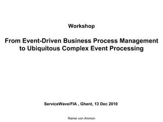 Workshop From Event-Driven Business Process Management to Ubiquitous Complex Event Processing   ServiceWave/FIA , Ghent, 13 Dec 2010 Rainer von Ammon 
