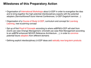 Milestones of this Preparatory Action Organisation of  International Workshops  about U-CEP in order to evangelize the idea   and to bring together the high potential interdisciplinary experts with the potential    adopters (ServiceWaves/Future Internet Conferences, U-CEP Dagstuhl seminar…) Organisation of a  Course of Study U-CEP , curriculum and concept for  Live-long    Learning , new eLearning concept Set up of first  Proof of Concepts  according to where edBPM/U-CEP will start from    (Conti use case Change Management, Unicredit use case Risk Management according   to an edBPM enhanced NEXOF-Reference Architecture ...), in order to  convince   potential future  adopters  from different domains Defining explicit interdisciplinary U-CEP ideas and  radically new long-term products 