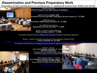 edBPM/DoReMoPat   at FP7-ICT Proposers' Day 2009, January 22, Budapest http://ec.europa.eu/information_society/events/cf/stream-items.cfm?id=20   edBPM exhibition  SSOKU 2009   1st European Conference on Software Services and SOKU technologies, Brussels, January 13 – 14, 2009   edBPM-Workshop ServiceWave 2008, Madrid, December 10 – 13, 2008 9th edBPM Expert Meeting Regensburg, Germany, December 7 – 8, 2009 Rainer v. Ammon, Andreas Hehmann Mainz, Germany, October 7 - 9, 2008 http://www.bpm-event.com/ "Event-Driven Business Process Management Taking the Example of Hamburger Sparkasse" EDBPM-Haspa.ppt Rainer v. Ammon, Christoph Emmersberger, Florian Springer, Christian Wolff Vienna, September 28 - 30, 2008 FIS 2008 / 1st International Workshop on Complex Event Processing for Future Internet - Realizing Reactive Future Internet - "Event-Driven Business Process Management and its Practical Application Taking the Example of DHL" FIS08_AmmonSpringer.pps Rainer v. Ammon New York/Stamford, September 17 - 19, 2008 4th EPTS symposium "Proposal for a new Master course of study -  Event-Driven Business Process Management" EDBPM-mastercourse.ppt Adrian Paschke, Rainer v. Ammon Irsee Monastery, Bavaria, Germany, July 9 - 13, 2008 Focus Group for EuroPLoP 2008 Domain-specific Complex Event and Rule Patterns http://hillside.net/europlop/ Agenda for the focus group... Dissemination and  Previous Preparatory Work   Examples of last contributions to conferences (+ additional events from 2009 and 2010)  
