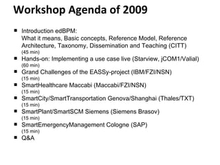 Workshop Agenda of 2009 Introduction edBPM:  What it means, Basic concepts, Reference Model, Reference Architecture, Taxonomy, Dissemination and Teaching (CITT)  (45 min) Hands-on: Implementing a use case live (Starview, jCOM1/Valial)  (60 min) Grand Challenges of the EASSy-project (IBM/FZI/NSN)  (15 min) SmartHealthcare Maccabi (Maccabi/FZI/NSN)  (15 min) SmartCity/SmartTransportation Genova/Shanghai (Thales/TXT) (15 min) SmartPlant/SmartSCM Siemens (Siemens Brasov)  (15 min) SmartEmergencyManagement Cologne (SAP) (15 min) Q&A 