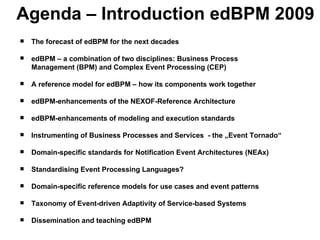 Agenda – Introduction edBPM 2009 The forecast of edBPM for the next decades  edBPM – a combination of two disciplines: Business Process  Management (BPM) and Complex Event Processing (CEP)  A reference model for edBPM – how its components work together edBPM-enhancements of the NEXOF-Reference Architecture edBPM-enhancements of modeling and execution standards Instrumenting of Business Processes and Services  - the „Event Tornado“ Domain-specific standards for Notification Event Architectures (NEAx) Standardising Event Processing Languages? Domain-specific reference models for use cases and event patterns  Taxonomy of Event-driven Adaptivity of Service-based Systems Dissemination and teaching edBPM 