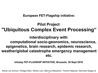 European FET-Flagship initiative: Pilot Project  "Ubiquitous Complex Event Processing“   interdisciplinary with          computational socio-geonomics, neuroscience, epigenetics, brain research, epidemic research, weather/global catastrophe emergency management etc. Infoday FET-FLAGSHIP INITIATIVE, Brussels, 30 Sept 2010 Rainer von Ammon / Rüdiger Klein / Miriam Leis / Behrooz Mobasheri / Themis Palpanas / Bernhard Seeger et al. 