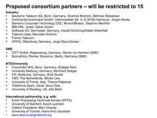 Proposed consortium partners – will be restricted to 15 Industry:  Deutsche Telekom AG, Bonn, Germany, Shahrok Mosheni, Behrooz Mobasheri Continental Automotive GmbH, Vahrenwalder Str. 9, D-30165 Hannover, Jürgen Broda Siemens Corporate Technology CEE, Munich/Brasov, Septimiu Nechifor IBM HRL, Israel, Opher Etzion Software AG, Darmstadt, Germany, Harald Schöning/Walter Waterfeld Telecom Italia, Manzalini Antonio France Telecom OFFIS, Oldenburg, Germany, Jorge Marx-Gomez SME CITT GmbH, Regensburg, Germany, Rainer von Ammon (SME) Biomathics, Plamen Simeonov, Berlin, Germany (SME) RTO/University Fraunhofer IAIS, Bonn, Germany, Rüdiger Klein University Marburg, Germany, Bernhard Seeger FZI, Karlsruhe, Germany, Rudi Studer TNO, The Netherlands, Miriam Leis University of Trento, Italy, Themis Palpanas Telefonica Spain, Oscar Jesus Diez University of Reading, UK, Atta Badii International partnership, e.g. with: Event Processing-Technical Society (EPTS) University of Stanford, David Luckham Caltech Pasadena, Mani Chandy University of Toronto, Hans-Arno Jacobsen www.ieee-smartgridworld.org 
