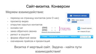 Сайт-визитка. Конверсии
Меряем взаимодействие:
- переход на страницу контактов (или О нас)
- просмотр видео
- открытие скрытых контактов
- онлайн-чат
- заказ обратного звонка
- репост в соцсети
- форма обратной связи
- скачивание прайсов и презентаций
Визитка ≠ мертвый сайт. Задача - найти пути
взаимодействия!
 