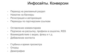 Инфосайты. Конверсии
- Переход на рекламный раздел
- Нажатие на баннеры
- Регистрация и авторизация
- Переходы по партнерским ссылкам
- Оставление комментариев
- Подписка на рассылку, профили в соцсетях, RSS
- Взаимодействие с видео, флеш и т.д.
- Добавление контента
- Глубина и время просмотра
- Отказы
- Демография
 