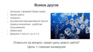 Всякое другое
- заглушки с формой сбора лидов
- промо-сайты
- лендинги
- внутренний корпоративный портал
(задача аналитики - удобство
пользования)
- обменники
- форумы и чаты и т.д. и т.п.
Ответьте на вопрос: какая цель моего сайта?
Цель = главная конверсия
 